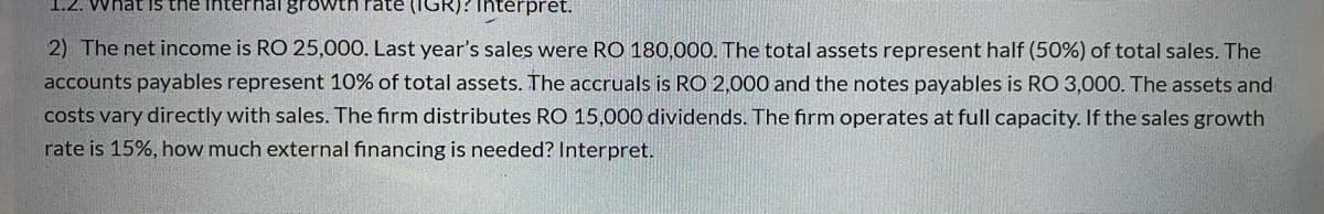 1.2. What Is the internlal growth ate (IGR)? interpret.
2) The net income is RO 25,000. Last year's sales were RO 180,000. The total assets represent half (50%) of total sales. The
accounts payables represent 10% of total assets. The accruals is RO 2,000 and the notes payables is RO 3,000. The assets and
costs vary directly with sales. The firm distributes RO 15,000 dividends. The firm operates at full capacity. If the sales growth
rate is 15%, how much external financing is needed? Interpret.
