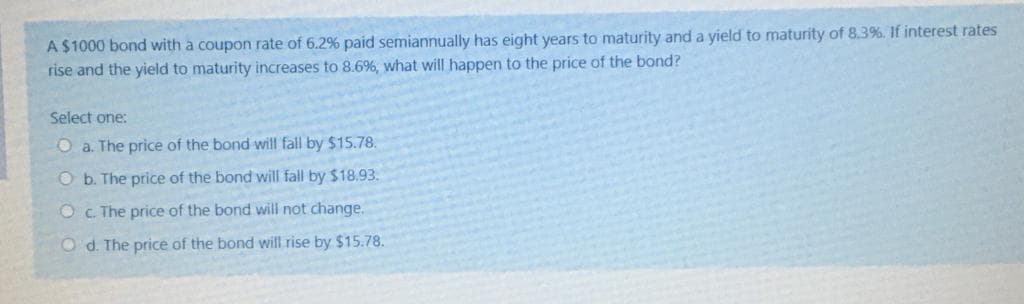A $1000 bond with a coupon rate of 6.2% paid semiannually has eight years to maturity and a yield to maturity of 8.3%. If interest rates
rise and the yield to maturity increases to 8.6%, what will happen to the price of the bond?
Select one:
O a. The price of the bond will fall by $15.78.
O b. The price of the bond will fall by $18.93.
OC The price of the bond will not change.
O d. The price of the bond will rise by $15.78.
