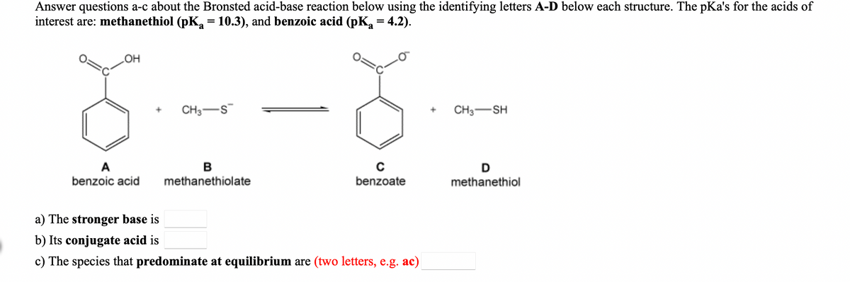 Answer questions a-c about the Bronsted acid-base reaction below using the identifying letters A-D below each structure. The pKa's for the acids of
interest are: methanethiol (pKa = 10.3), and benzoic acid (pK, = 4.2).
OH
CH3-S
CH3-SH
A
benzoic acid
methanethiolate
benzoate
methanethiol
a) The stronger base is
b) Its conjugate acid is
c) The species that predominate at equilibrium are (two letters, e.g. ac)

