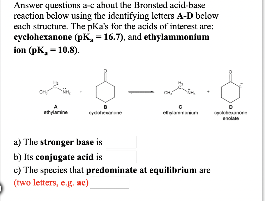 Answer questions a-c about the Bronsted acid-base
reaction below using the identifying letters A-D below
each structure. The pKa's for the acids of interest are:
cyclohexanone (pK = 16.7), and ethylammonium
ion (pK = 10.8).
CH5
NH2
CH
ÑH3
A
в
D
ethylamine
cyclohexanone
ethylammonium
cyclohexanone
enolate
a) The stronger base is
b) Its conjugate acid is
c) The species that predominate at equilibrium are
(two letters, e.g. ac)
