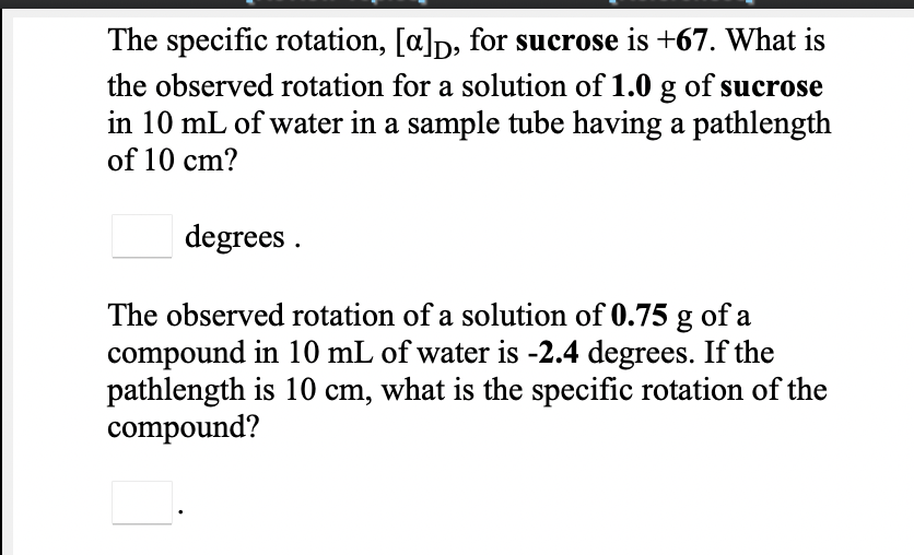 The specific rotation, [a]p, for sucrose is +67. What is
the observed rotation for a solution of 1.0 g of sucrose
in 10 mL of water in a sample tube having a pathlength
of 10 cm?
degrees .
The observed rotation of a solution of 0.75 g of a
compound in 10 mL of water is -2.4 degrees. If the
pathlength is 10 cm, what is the specific rotation of the
compound?
