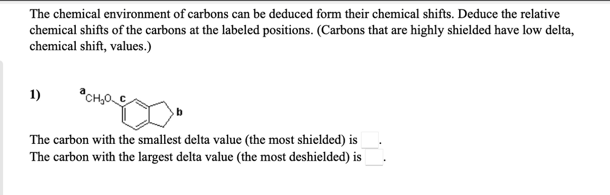 The chemical environment of carbons can be deduced form their chemical shifts. Deduce the relative
chemical shifts of the carbons at the labeled positions. (Carbons that are highly shielded have low delta,
chemical shift, values.)
1)
b
The carbon with the smallest delta value (the most shielded) is
The carbon with the largest delta value (the most deshielded) is
