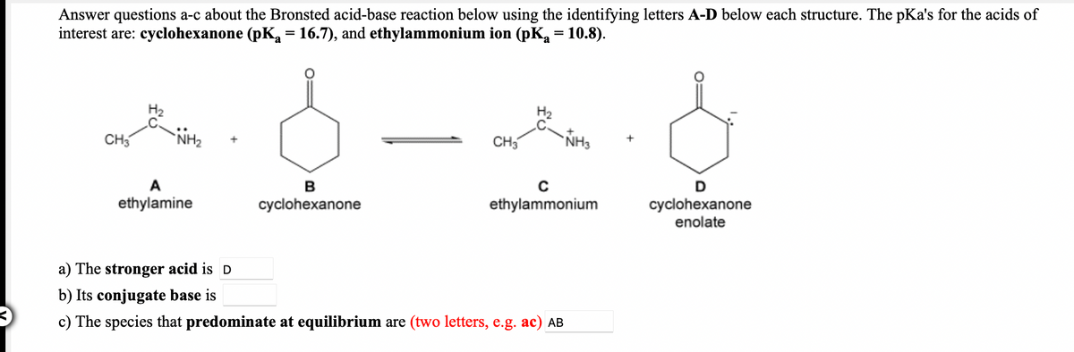 Answer questions a-c about the Bronsted acid-base reaction below using the identifying letters A-D below each structure. The pKa's for the acids of
interest are: cyclohexanone (pKa = 16.7), and ethylammonium ion (pK = 10.8).
CH5
NH2
CH3
NH3
A
в
D
ethylamine
cyclohexanone
enolate
cyclohexanone
ethylammonium
a) The stronger acid is D
b) Its conjugate base is
c) The species that predominate at equilibrium are (two letters, e.g. ac) AB
