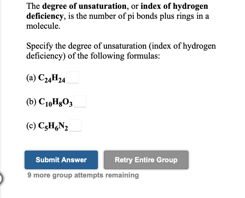 The degree of unsaturation, or index of hydrogen
deficiency, is the number of pi bonds plus rings in a
molecule.
Specify the degree of unsaturation (index of hydrogen
deficiency) of the following formulas:
(a) C24H24
(b) C1,HgO3
(c) C3H,N2
Submit Answer
Retry Entire Group
9 more group attempts remaining
