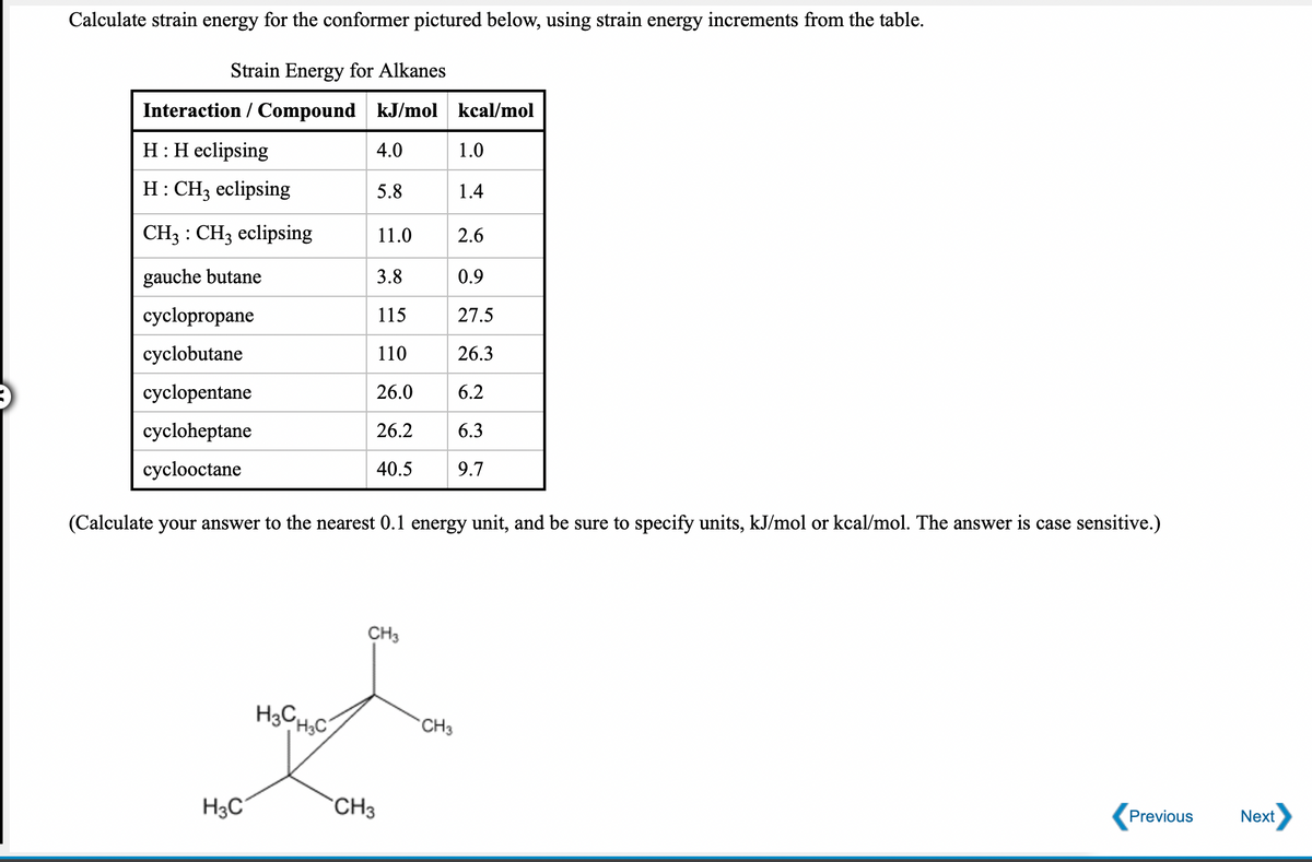 Calculate strain energy for the conformer pictured below, using strain energy increments from the table.
Strain Energy for Alkanes
Interaction / Compound kJ/mol kcal/mol
H:H eclipsing
4.0
1.0
H: CH3 eclipsing
5.8
1.4
CH3 : CH3 eclipsing
11.0
2.6
gauche butane
3.8
0.9
cyclopropane
115
27.5
cyclobutane
110
26.3
cyclopentane
26.0
6.2
cycloheptane
26.2
6.3
cyclooctane
40.5
9.7
(Calculate your answer to the nearest 0.1 energy unit, and be sure to specify units, kJ/mol or kcal/mol. The answer is case sensitive.)
CH3
H3CH,C
CH3
H3C
CH3
Previous
Next
