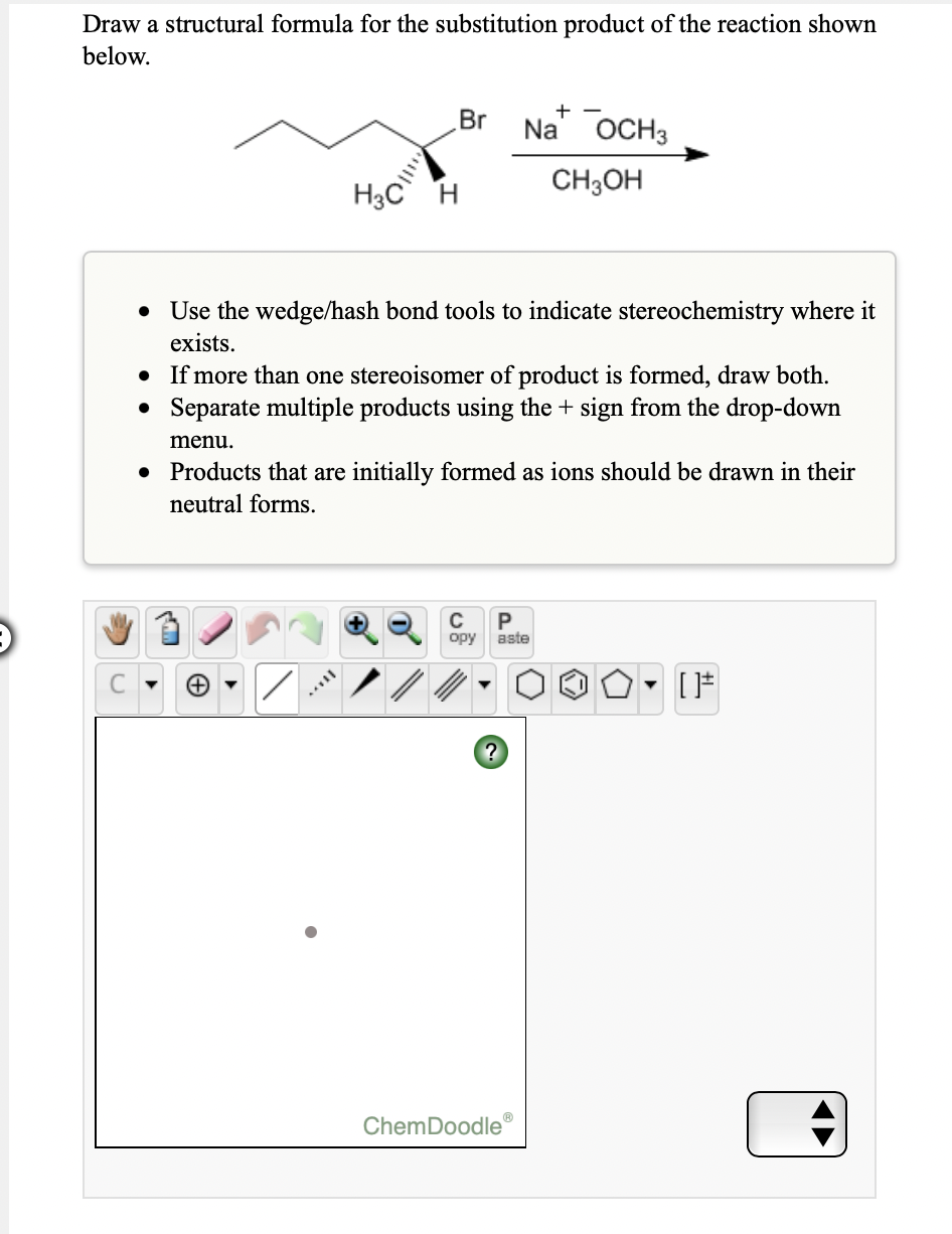 Draw a structural formula for the substitution product of the reaction shown
below.
Br
Na ОCH3
H3C
CH3OH
• Use the wedge/hash bond tools to indicate stereochemistry where it
exists.
• If more than one stereoisomer of product is formed, draw both.
• Separate multiple products using the + sign from the drop-down
menu.
• Products that are initially formed as ions should be drawn in their
neutral forms.
C
opy
aste
ChemDoodle'
