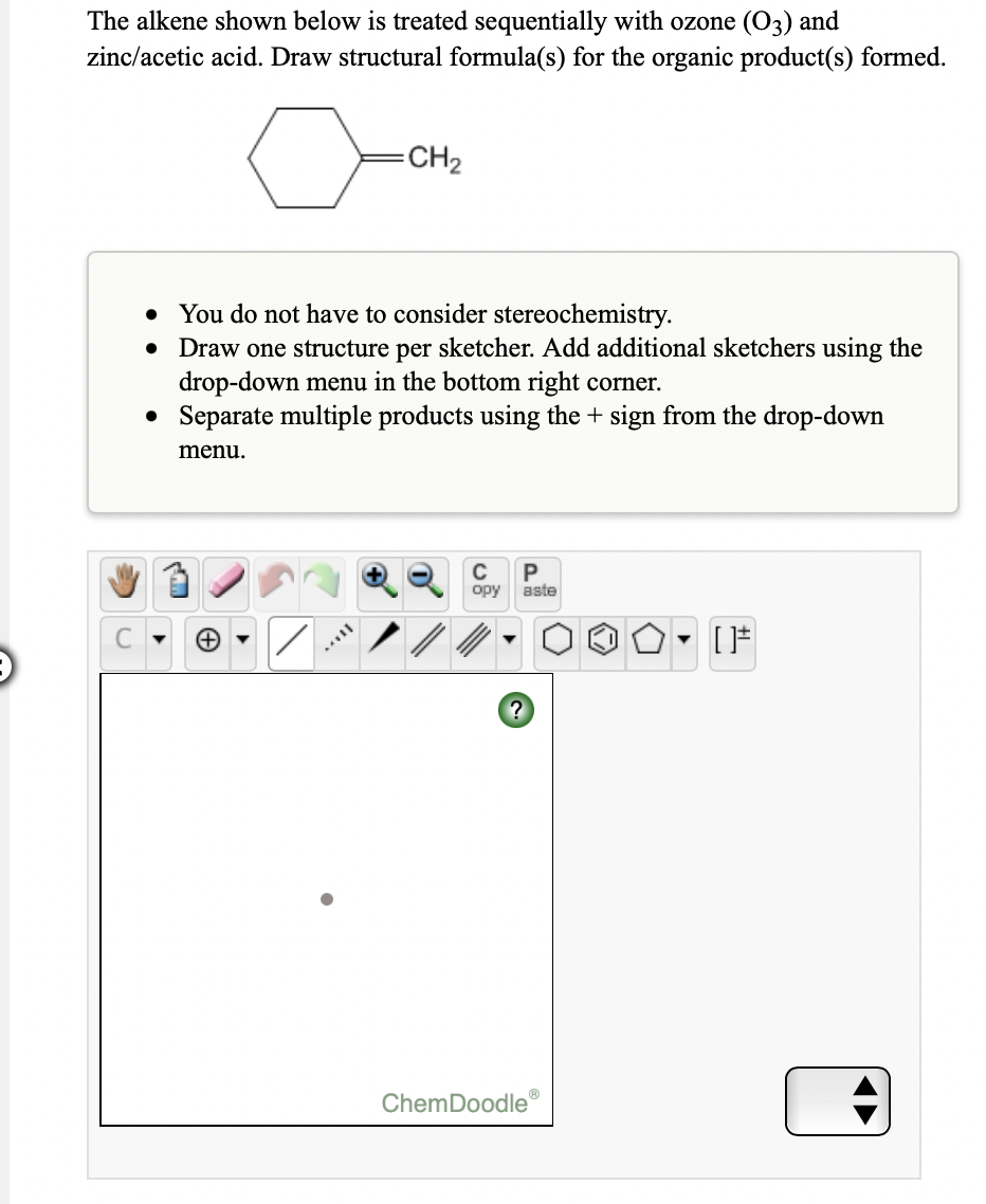 The alkene shown below is treated sequentially with ozone (O3) and
zinc/acetic acid. Draw structural formula(s) for the organic product(s) formed.
CH2
• You do not have to consider stereochemistry.
• Draw one structure per sketcher. Add additional sketchers using the
drop-down menu in the bottom right corner.
• Separate multiple products using the + sign from the drop-down
menu.
C
opy
aste
ChemDoodle

