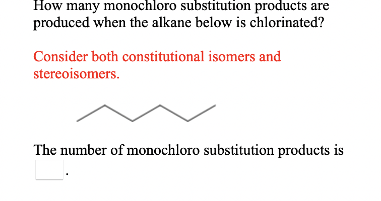 How many monochloro substitution products are
produced when the alkane below is chlorinated?
Consider both constitutional isomers and
stereoisomers.
The number of monochloro substitution products is
