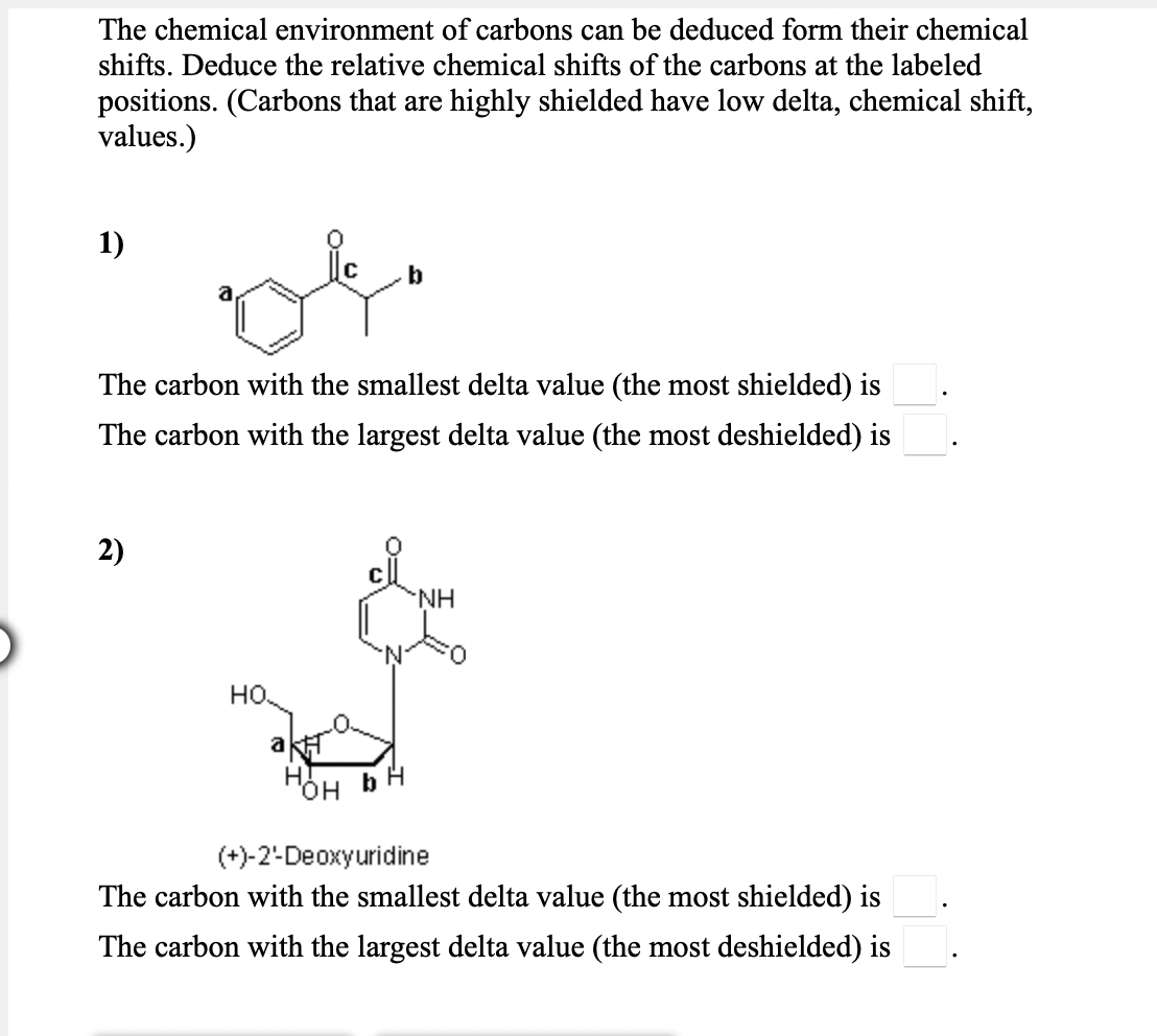 The chemical environment of carbons can be deduced form their chemical
shifts. Deduce the relative chemical shifts of the carbons at the labeled
positions. (Carbons that are highly shielded have low delta, chemical shift,
values.)
1)
b
The carbon with the smallest delta value (the most shielded) is
The carbon with the largest delta value (the most deshielded) is
2)
NH.
но.
H.
b
но,
(+)-2-Deoxyuridine
The carbon with the smallest delta value (the most shielded) is
The carbon with the largest delta value (the most deshielded) is
