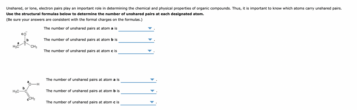 Unshared, or lone, electron pairs play an important role in determining the chemical and physical properties of organic compounds. Thus, it is important to know which atoms carry unshared pairs.
Use the structural formulas below to determine the number of unshared pairs at each designated atom.
(Be sure your answers are consistent with the formal charges on the formulas.)
The number of unshared pairs at atom a is
со
b
The number of unshared pairs at atom b is
H3C
CH3
The number of unshared pairs at atom c is
The number of unshared pairs at atom a is
b
H3C-
The number of unshared pairs at atom b is
CCH2
The number of unshared pairs at atom c is
