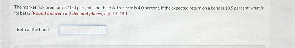 The market risk premium is 10.0 percent, and the risk-free rate is 4.0 percent. If the expected return on a bond is 10.5 percent, what is
its beta? (Round answer to 2 decimal places, e.g. 15.25.)
Beta of the bond