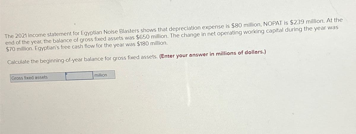 The 2021 Income statement for Egyptian Nolse Blasters shows that depreciation expense is $80 million, NOPAT is $239 million. At the
end of the year, the balance of gross fixed assets was $650 million. The change in net operating working capital during the year was
$70 million. Egyptian's free cash flow for the year was $180 million.
Calculate the beginning-of-year balance for gross fixed assets. (Enter your answer in millions of dollars.)
Gross fixed assets
million
