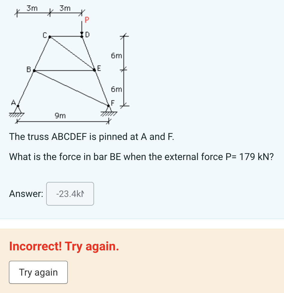 K
3m
*
3m
D
6m
E
B
6m
F
A
9m
The truss ABCDEF is pinned at A and F.
What is the force in bar BE when the external force P= 179 KN?
Answer: -23.4kN
Incorrect! Try again.
Try again