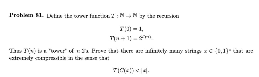 Problem 81. Define the tower function T: N→ N by the recursion
T(0) = 1,
T(n + 1) = 2T (n).
Thus T(n) is a "tower" of n 2's. Prove that there are infinitely many strings x = {0,1}* that are
extremely compressible in the sense that
T(C(x)) < x.