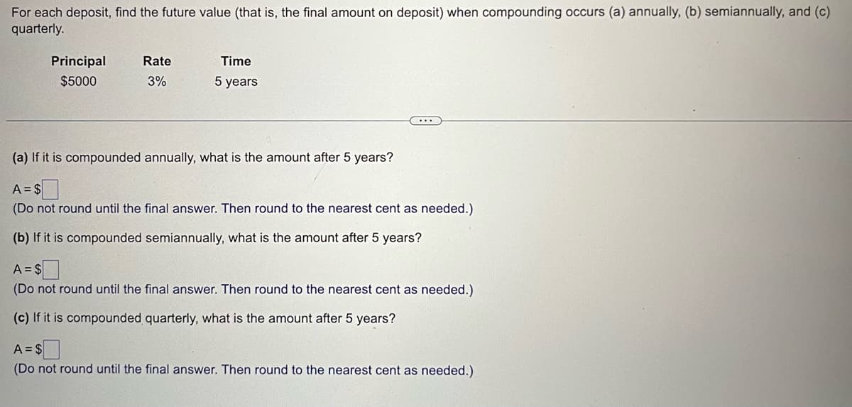 For each deposit, find the future value (that is, the final amount on deposit) when compounding occurs (a) annually, (b) semiannually, and (c)
quarterly.
Principal
$5000
Rate
3%
Time
5 years
(a) If it is compounded annually, what is the amount after 5 years?
A = $
(Do not round until the final answer. Then round to the nearest cent as needed.)
(b) If it is compounded semiannually, what is the amount after 5 years?
A = $
(Do not round until the final answer. Then round to the nearest cent as needed.)
(c) If it is compounded quarterly, what is the amount after 5 years?
A = $
(Do not round until the final answer. Then round to the nearest cent as needed.)
