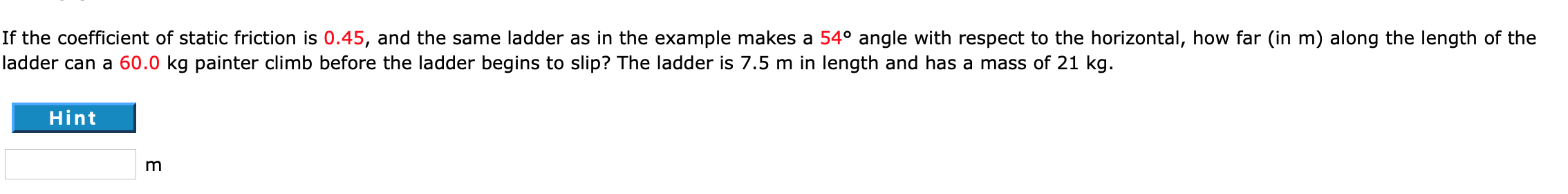 If the coefficient of static friction is 0.45, and the same ladder as in the example makes a 54° angle with respect to the horizontal, how far (in m) along the length of the
ladder can a 60.0 kg painter climb before the ladder begins to slip? The ladder is 7.5 m in length and has a mass of 21 kg.
Hint
