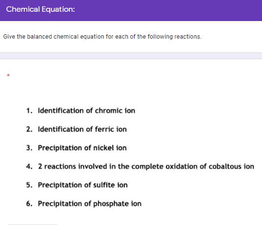 Chemical Equation:
Give the balanced chemical equation for each of the following reactions.
1. Identification of chromic ion
2. Identification of ferric ion
3. Precipitation of nickel ion
4. 2 reactions involved in the complete oxidation of cobaltous ion
5. Precipitation of sulfite ion
6. Precipitation of phosphate ion
