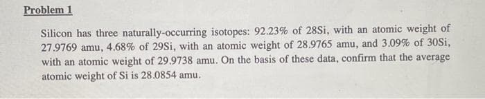 Problem 1
Silicon has three naturally-occurring isotopes: 92.23% of 28Si, with an atomic weight of
27.9769 amu, 4.68% of 29Si, with an atomic weight of 28.9765 amu, and 3.09% of 30Si,
with an atomic weight of 29.9738 amu. On the basis of these data, confirm that the average
atomic weight of Si is 28.0854 amu.