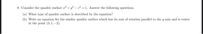 9. Consider the quadric surface a² +²²=1. Answer the following questions.
(a) What type of quadric surface is described by the equation?
(b) Write an equation for the similar quadric surface which has its axis of rotation parallel to the y-axis and is center
at the point (3, 1,-2).
