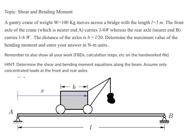 Topic: Shear and Bending Moment
A gantry crane of weight W-100 Kg moves across a bridge with the length 1-5 m. The front
axle of the crane (which is nearer end A) carries 3/4W whereas the rear axle (nearer end B)
carries 1/4 W. The distance of the axles is b = 1/20. Determine the maximum value of the
bending moment and enter your answer in N-m units..
Remember to also show all your work (FBDs, calculation steps, etc on the handworked file)
HINT: Determine the shear and bending moment equations along the beam. Assume only
concentrated loads at the front and rear axles.
A
X
b
B