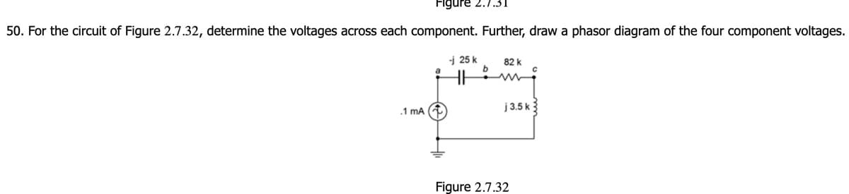 Figure
50. For the circuit of Figure 2.7.32, determine the voltages across each component. Further, draw a phasor diagram of the four component voltages.
-j25k
82 k
.1 mA (
j 3.5 k
Figure 2.7.32