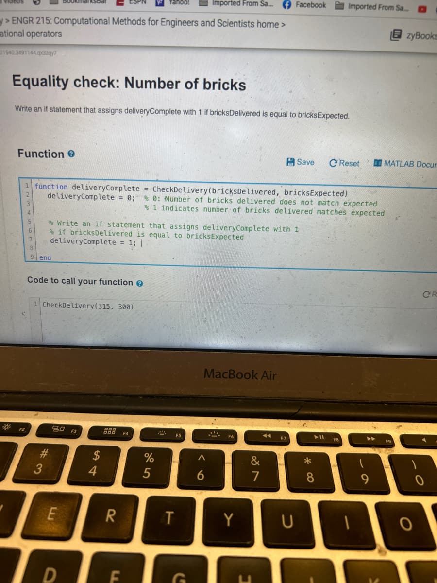 Imported From Sa...
> ENGR 215: Computational Methods for Engineers and Scientists home >
ational operators
101940.3491144.qx3zqy7
Equality check: Number of bricks
Write an if statement that assigns deliveryComplete with 1 if bricksDelivered is equal to bricksExpected.
Function >
F2
end
1 function deliveryComplete = CheckDelivery (bricks Delivered, bricksExpected)
deliveryComplete = 0; % 0: Number of bricks delivered does not match expected
% 1 indicates number of bricks delivered matches expected
Code to call your function >
% Write an if statement that assigns deliveryComplete with 1
% if bricks Delivered is equal to bricksExpected
deliveryComplete = 1; |
1 CheckDelivery (315, 300)
#3
20 F3
E
To
D
54
$
R
F4
%
5
2
T
FG
MacBook Air
A
6
A
F6
Y
Facebook Imported From Sa...
&
7
◄◄ F7
Save C Reset
U
*
0
8
1
▶▶
9
zyBooks
MATLAB Docur
O
CR