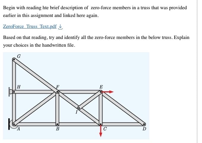 Begin with reading hte brief description of zero-force members in a truss that was provided
earlier in this assignment and linked here again.
ZeroForce Truss Text.pdf
Based on that reading, try and identify all the zero-force members in the below truss. Explain
your choices in the handwritten file.
H
B
E
C
D