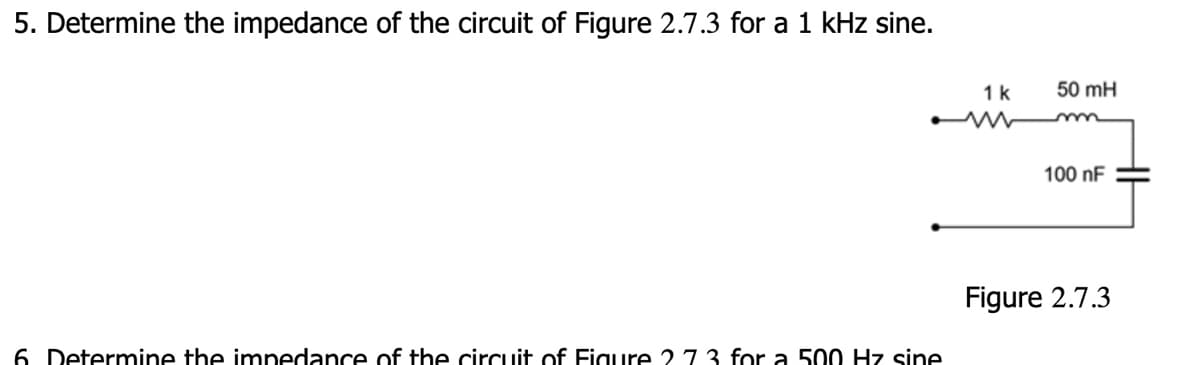 5. Determine the impedance of the circuit of Figure 2.7.3 for a 1 kHz sine.
1 k
50 mH
m
100 nF
6 Determine the impedance of the circuit of Figure 273 for a 500 Hz sine
Figure 2.7.3