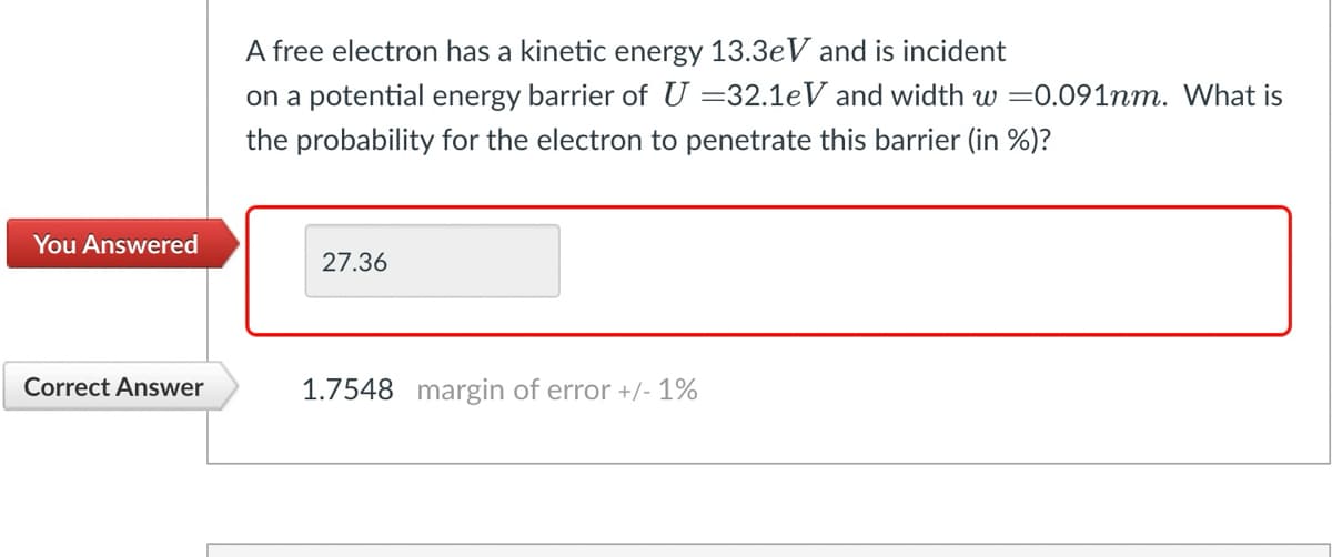 A free electron has a kinetic energy 13.3eV and is incident
on a potential energy barrier of U=32.1eV and width w =0.091nm. What is
the probability for the electron to penetrate this barrier (in %)?
You Answered
27.36
Correct Answer
1.7548 margin of error +/- 1%