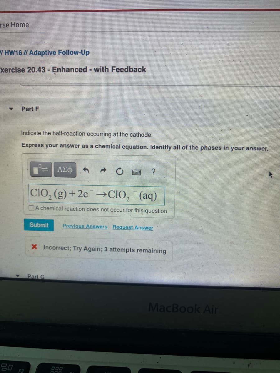 rse Home
HW16 // Adaptive Follow-Up
xercise 20.43 - Enhanced - with Feedback
▼
90
Part F
Indicate the half-reaction occurring at the cathode.
Express your answer as a chemical equation. Identify all of the phases in your answer.
F3
ΑΣΦ
?
ClO₂ (g)+2e →ClO₂ (aq)
A chemical reaction does not occur for this question.
Submit Previous Answers Request Answer
Part G
X Incorrect; Try Again; 3 attempts remaining
MacBook Air