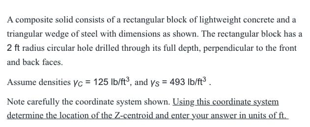 A composite solid consists of a rectangular block of lightweight concrete and a
triangular wedge of steel with dimensions as shown. The rectangular block has a
2 ft radius circular hole drilled through its full depth, perpendicular to the front
and back faces.
Assume densities yc = 125 lb/ft³, and ys = 493 lb/ft³.
Note carefully the coordinate system shown. Using this coordinate system
determine the location of the Z-centroid and enter your answer in units of ft.