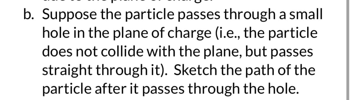 b. Suppose the particle passes through a small
hole in the plane of charge (i.e., the particle
does not collide with the plane, but passes
straight through it). Sketch the path of the
particle after it passes through the hole.
