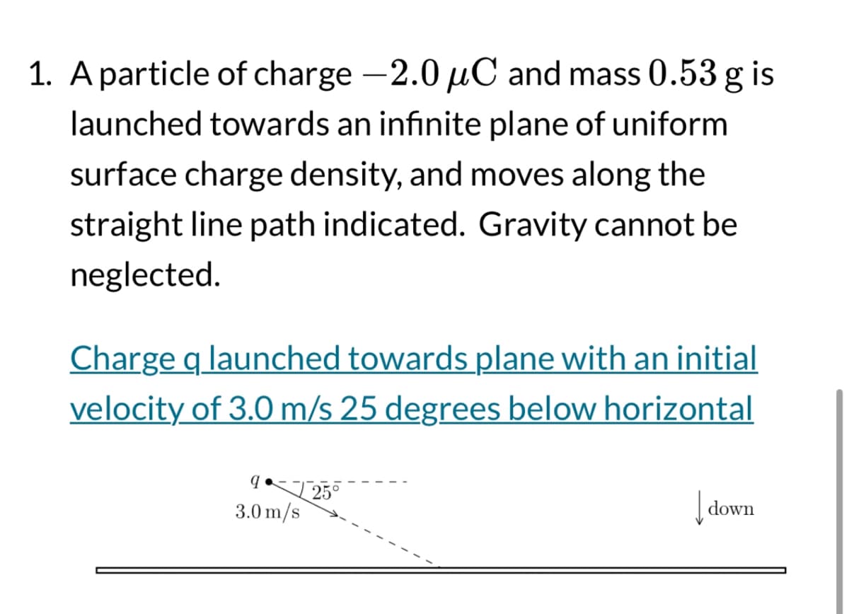 1. A particle of charge -2.0 μC and mass 0.53 g is
launched towards an infinite plane of uniform
surface charge density, and moves along the
straight line path indicated. Gravity cannot be
neglected.
Charge q launched towards plane with an initial
velocity of 3.0 m/s 25 degrees below horizontal
q
3.0 m/s
25°
down