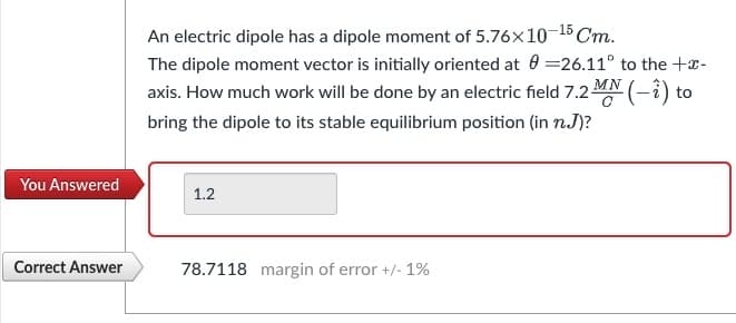 You Answered
Correct Answer
An electric dipole has a dipole moment of 5.76x10-¹5 Cm.
The dipole moment vector is initially oriented at 0=26.11° to the +x-
axis. How much work will be done by an electric field 7.2 (-2) to
bring the dipole to its stable equilibrium position (in n.J)?
1.2
78.7118 margin of error +/- 1%