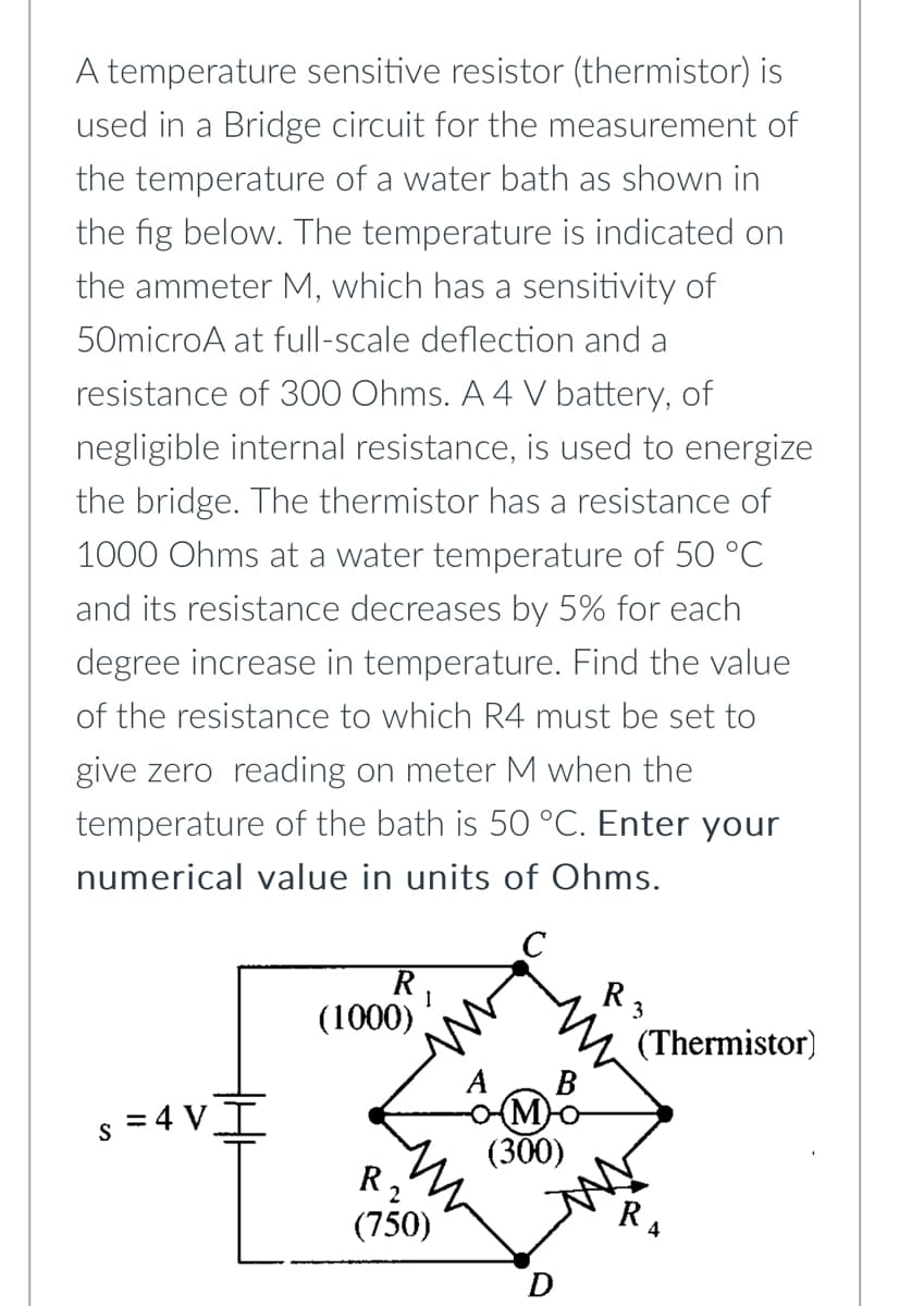 A temperature sensitive resistor (thermistor) is
used in a Bridge circuit for the measurement of
the temperature of a water bath as shown in
the fig below. The temperature is indicated on
the ammeter M, which has a sensitivity of
50microA at full-scale deflection and a
resistance of 300 Ohms. A 4 V battery, of
negligible internal resistance, is used to energize
the bridge. The thermistor has a resistance of
1000 Ohms at a water temperature of 50 °C
and its resistance decreases by 5% for each
degree increase in temperature. Find the value
of the resistance to which R4 must be set to
give zero reading on meter M when the
temperature of the bath is 50 °C. Enter your
numerical value in units of Ohms.
C
R
1
(1000)
S
=4VI
(M)
(300)
R,
(750)
R ₂
(Thermistor)