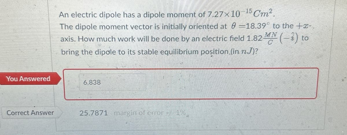 You Answered
Correct Answer
-15 Cm².
An electric dipole has a dipole moment of 7.27x10
The dipole moment vector is initially oriented at 8 -18.39° to the +-.
MN
axis. How much work will be done by an electric field 1.82 M (− 2) to
bring the dipole to its stable equilibrium position (in n.J)?
6.838
25.7871 margin of emør su 196