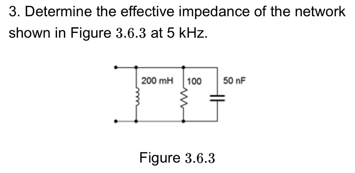 3. Determine the effective impedance of the network
shown in Figure 3.6.3 at 5 kHz.
200 mH 100
50 nF
Figure 3.6.3