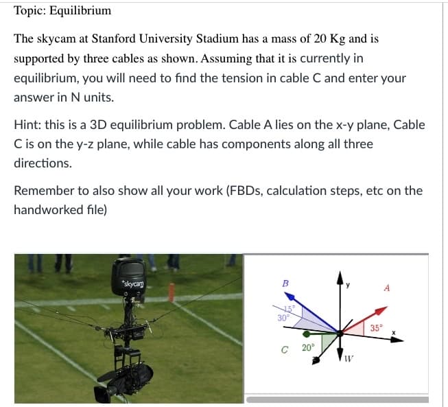 Topic: Equilibrium
The skycam at Stanford University Stadium has a mass of 20 Kg and is
supported by three cables as shown. Assuming that it is currently in
equilibrium, you will need to find the tension in cable C and enter your
answer in N units.
Hint: this is a 3D equilibrium problem. Cable A lies on the x-y plane, Cable
C is on the y-z plane, while cable has components along all three
directions.
Remember to also show all your work (FBDs, calculation steps, etc on the
handworked file)
*skycam
B
30°
C 20°
W
35°