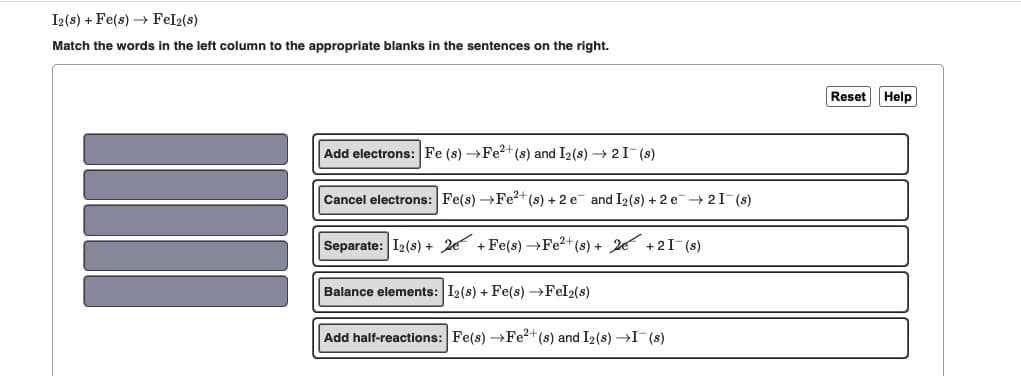 I2 (s) + Fe(s)→→ Fel2(s)
Match the words in the left column to the appropriate blanks in the sentences on the right.
Add electrons: Fe (s) →Fe²+ (s) and I₂ (s) → 2 I¯(s)
Cancel electrons: Fe(s) →Fe²+ (s) + 2e and I₂ (s) + 2e → 21¯(s)
Separate: 12 (s) + 2+ Fe(s) →Fe²+ (s) + 2
+21(s)
Balance elements: I2 (s) + Fe(s) →Fel2(s)
Add half-reactions: Fe(s) →Fe²+ (s) and I₂ (s) →I(s)
Reset Help