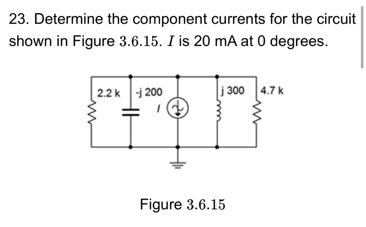 23. Determine the component currents for the circuit
shown in Figure 3.6.15. I is 20 mA at 0 degrees.
2.2 k -j 200
j 300
4.7 k
Figure 3.6.15