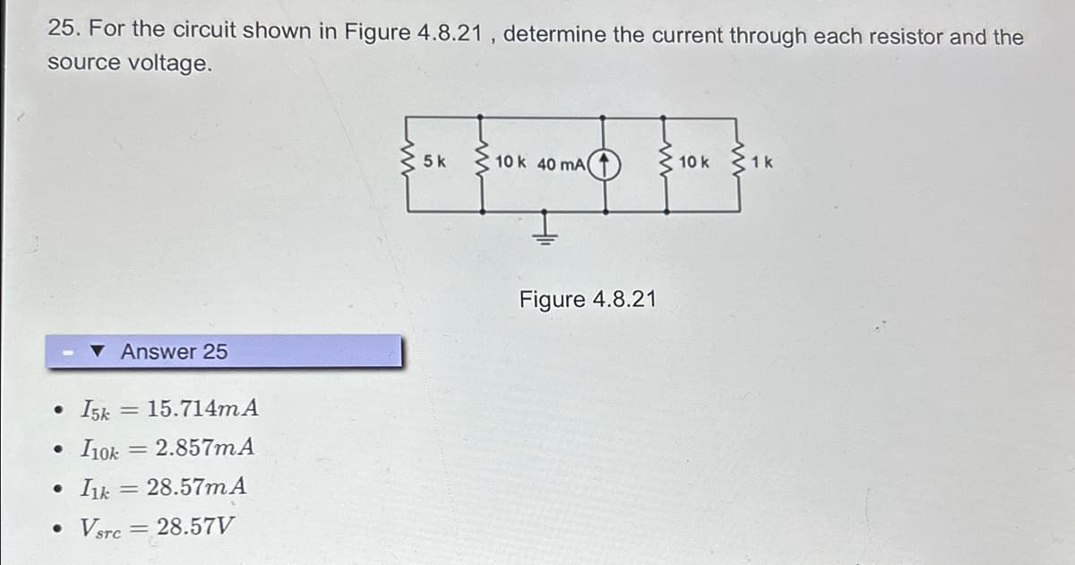 25. For the circuit shown in Figure 4.8.21, determine the current through each resistor and the
source voltage.
Answer 25
● I5k 15.714m A
• I10k = 2.857mA
• I1k= 28.57m A
• Vsrc = 28.57V
5k
10 k 40 mA
Figure 4.8.21
10 k
1k