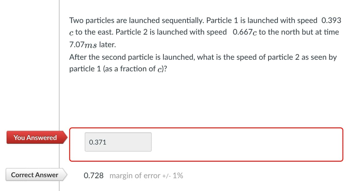 Two particles are launched sequentially. Particle 1 is launched with speed 0.393
c to the east. Particle 2 is launched with speed 0.667c to the north but at time
7.07ms later.
After the second particle is launched, what is the speed of particle 2 as seen by
particle 1 (as a fraction of c)?
You Answered
0.371
Correct Answer
0.728 margin of error +/- 1%