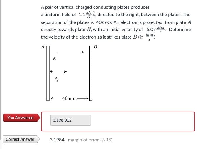 You Answered
Correct Answer
A pair of vertical charged conducting plates produces
kN
a uniform field of 1.1 ki, directed to the right, between the plates. The
separation of the plates is 40mm. An electron is projected from plate A,
directly towards plate B, with an initial velocity of 5.07 Mm. Determine
the velocity of the electron as it strikes plate B (in Mm)
8
A
B
E
40 mm
3,198.012
3.1984 margin of error +/- 1%