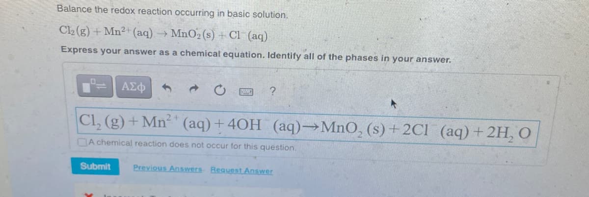 Balance the redox reaction occurring in basic solution.
Cl₂(g) + Mn2+ (aq) → MnO₂ (s) + Cl(aq)
Express your answer as a chemical equation. Identify all of the phases in your answer.
ΑΣΦ
Cl₂ (g) + Mn²+ (aq) +4OH_(aq)→MnO₂ (s) + 2Cl (aq) + 2H₂O
A chemical reaction does not occur for this question.
Submit
?
Previous Answers Request Answer
4