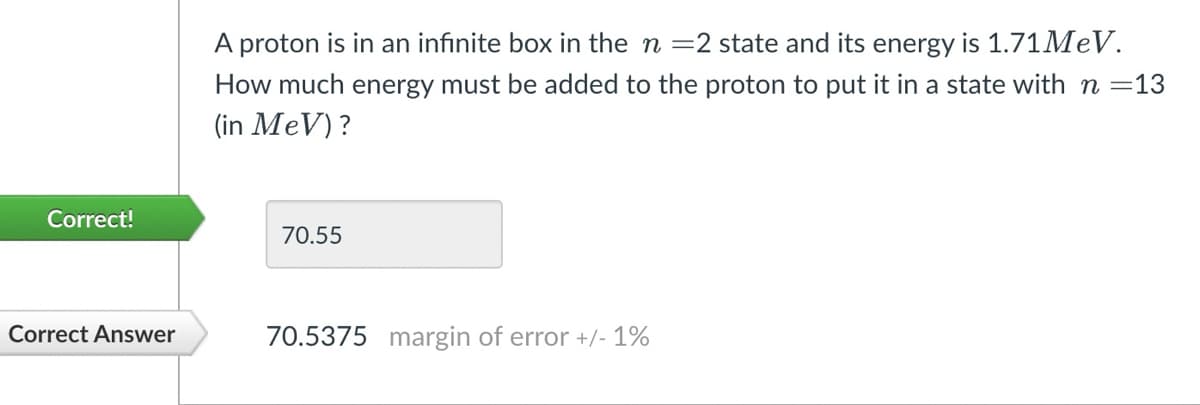 Correct!
Correct Answer
A proton is in an infinite box in the n =2 state and its energy is 1.71MeV.
How much energy must be added to the proton to put it in a state with n =13
(in MeV)?
70.55
70.5375 margin of error +/- 1%