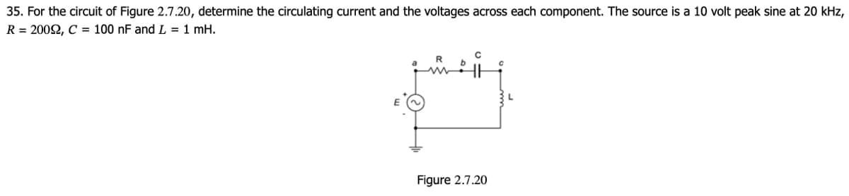 35. For the circuit of Figure 2.7.20, determine the circulating current and the voltages across each component. The source is a 10 volt peak sine at 20 kHz,
R = 2002, C100 nF and L = 1 mH.
Figure 2.7.20