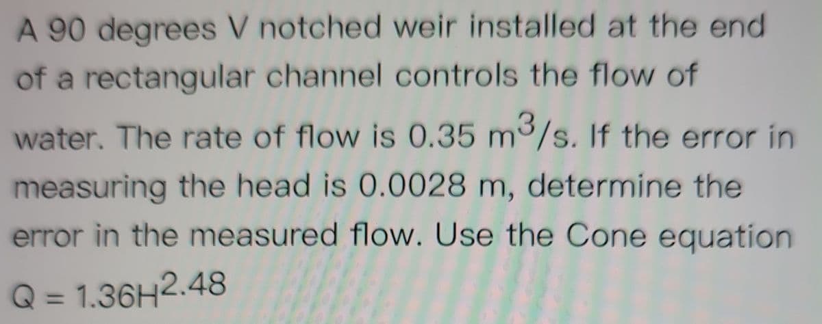 A 90 degrees V notched weir installed at the end
of a rectangular channel controls the flow of
water. The rate of flow is 0.35 m/s. If the error in
measuring the head is 0.0028 m, determine the
error in the measured flow. Use the Cone equation
Q = 1.36H2.48
%3D
