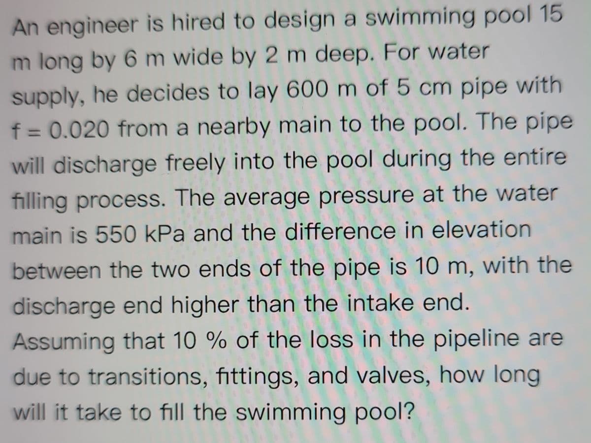 An engineer is hired to design a swimming pool 15
m long by 6 m wide by 2 m deep. For water
supply, he decides to lay 600 m of 5 cm pipe with
f = 0.020 from a nearby main to the pool. The pipe
will discharge freely into the pool during the entire
filling process. The average pressure at the water
main is 550 kPa and the difference in elevation
between the two ends of the pipe is 10 m, with the
discharge end higher than the intake end.
Assuming that 10 % of the loss in the pipeline are
due to transitions, fittings, and valves, how long
will it take to fill the swimming pool?
