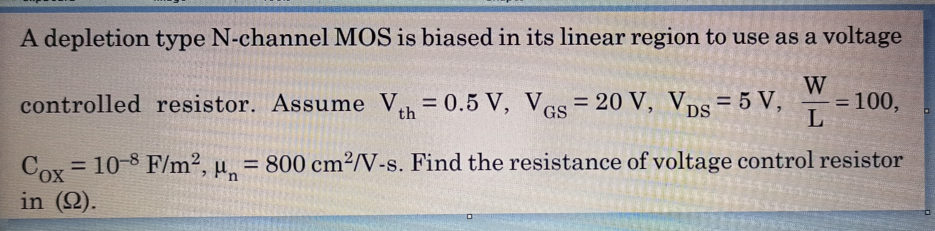 A depletion type N-channel MOS is biased in its linear region to use as a voltage
5 V,
=100,
controlled resistor. Assume V = 0.5 V, Ves= 20 V, VpS=
th
= 10-8 F/m2, u = 800 cm²/V-s. Find the resistance of voltage control resistor
OX
Соз
Cох
in (Q).
