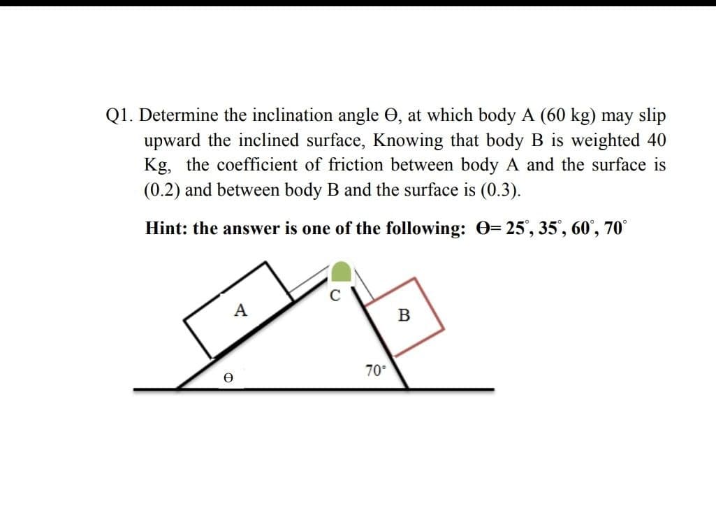 Q1. Determine the inclination angle O, at which body A (60 kg) may slip
upward the inclined surface, Knowing that body B is weighted 40
Kg, the coefficient of friction between body A and the surface is
(0.2) and between body B and the surface is (0.3).
Hint: the answer is one of the following: O=
25', 35', 60', 70°
70°
